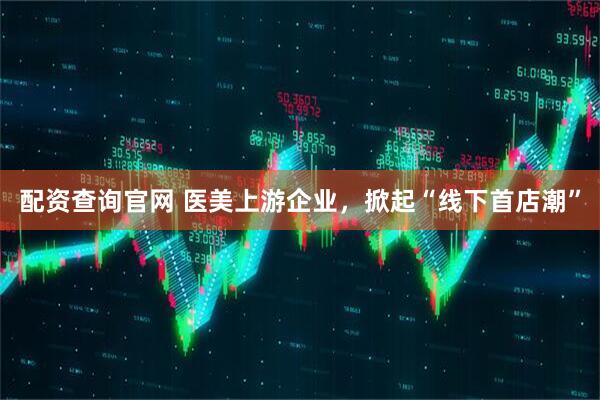 配资查询官网 医美上游企业，掀起“线下首店潮”
