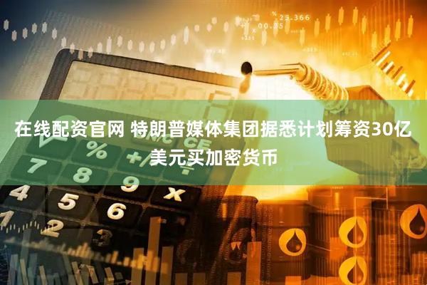 在线配资官网 特朗普媒体集团据悉计划筹资30亿美元买加密货币