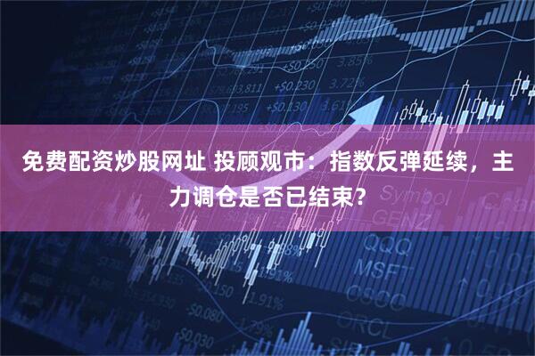 免费配资炒股网址 投顾观市：指数反弹延续，主力调仓是否已结束？