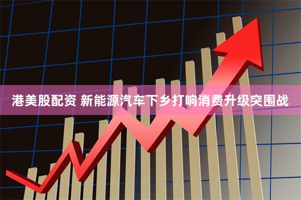 港美股配资 新能源汽车下乡打响消费升级突围战
