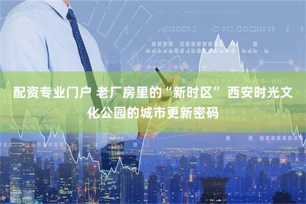 配资专业门户 老厂房里的“新时区” 西安时光文化公园的城市更新密码