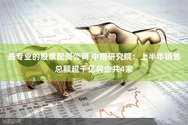 最专业的股票配资公司 中指研究院：上半年销售总额超千亿房企共4家