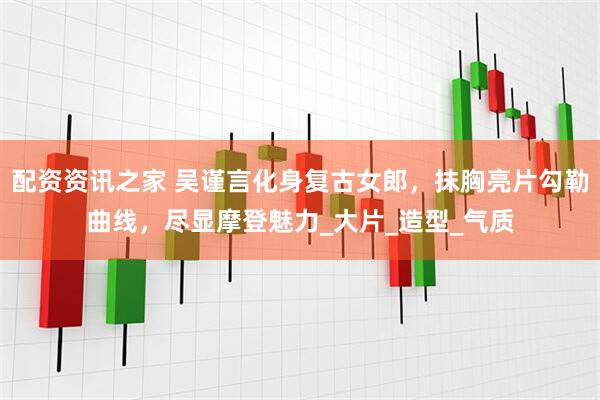配资资讯之家 吴谨言化身复古女郎，抹胸亮片勾勒曲线，尽显摩登魅力_大片_造型_气质