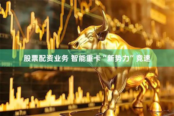 股票配资业务 智能重卡“新势力”竞速