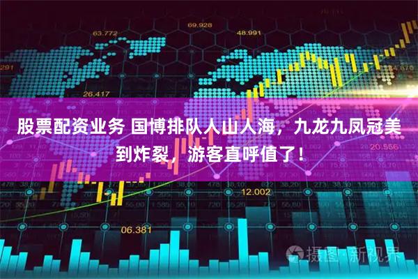 股票配资业务 国博排队人山人海，九龙九凤冠美到炸裂，游客直呼值了！