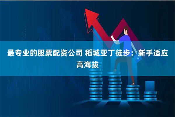 最专业的股票配资公司 稻城亚丁徒步：新手适应高海拔