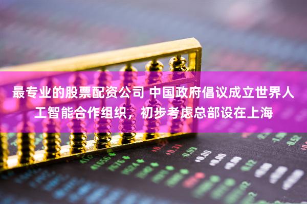 最专业的股票配资公司 中国政府倡议成立世界人工智能合作组织，初步考虑总部设在上海