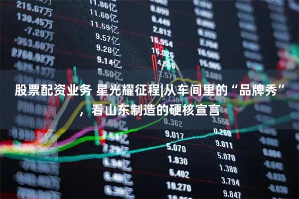 股票配资业务 星光耀征程|从车间里的“品牌秀”，看山东制造的硬核宣言