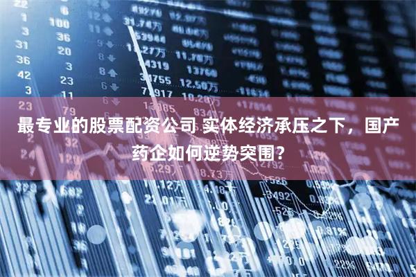 最专业的股票配资公司 实体经济承压之下，国产药企如何逆势突围？