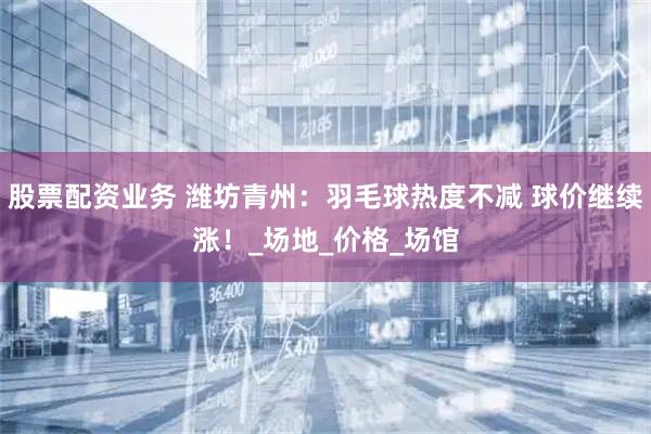 股票配资业务 潍坊青州：羽毛球热度不减 球价继续涨！_场地_价格_场馆