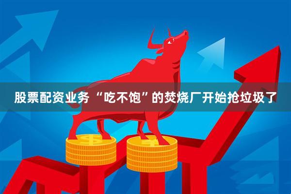 股票配资业务 “吃不饱”的焚烧厂开始抢垃圾了