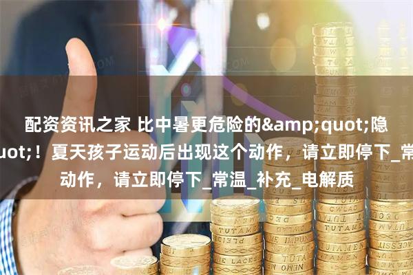 配资资讯之家 比中暑更危险的&quot;隐形杀手&quot;！夏天孩子运动后出现这个动作，请立即停下_常温_补充_电解质