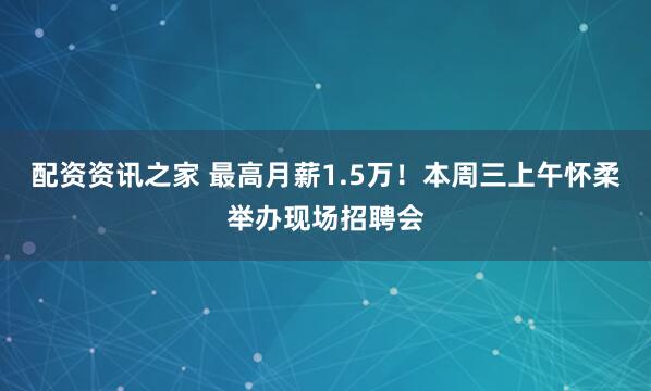 配资资讯之家 最高月薪1.5万！本周三上午怀柔举办现场招聘会