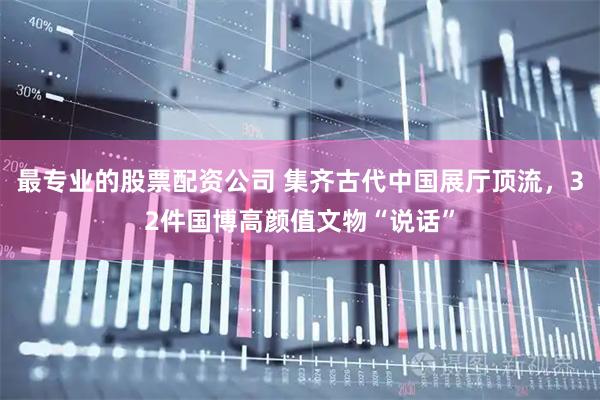 最专业的股票配资公司 集齐古代中国展厅顶流，32件国博高颜值文物“说话”