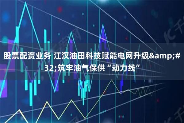 股票配资业务 江汉油田科技赋能电网升级&#32;筑牢油气保供“动力线”