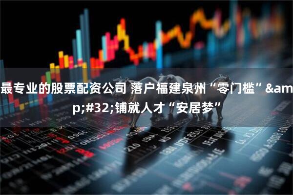 最专业的股票配资公司 落户福建泉州“零门槛”&#32;铺就人才“安居梦”