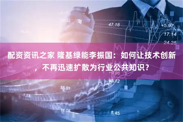 配资资讯之家 隆基绿能李振国：如何让技术创新，不再迅速扩散为行业公共知识？