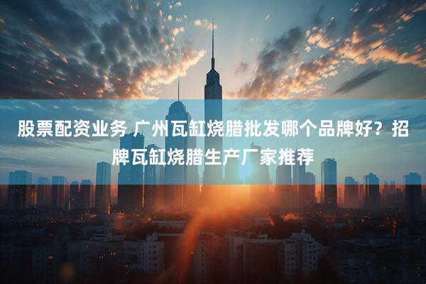股票配资业务 广州瓦缸烧腊批发哪个品牌好？招牌瓦缸烧腊生产厂家推荐