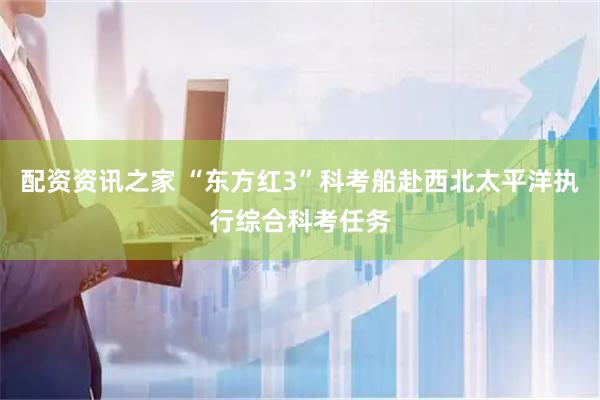 配资资讯之家 “东方红3”科考船赴西北太平洋执行综合科考任务