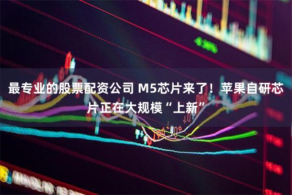最专业的股票配资公司 M5芯片来了！苹果自研芯片正在大规模“上新”