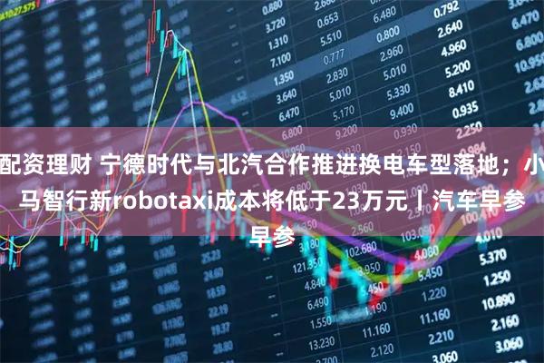 配资理财 宁德时代与北汽合作推进换电车型落地；小马智行新robotaxi成本将低于23万元丨汽车早参