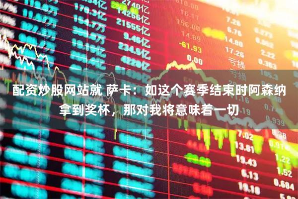 配资炒股网站就 萨卡：如这个赛季结束时阿森纳拿到奖杯，那对我将意味着一切