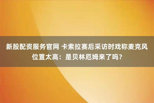 新股配资服务官网 卡索拉赛后采访时戏称麦克风位置太高：是贝林厄姆来了吗？