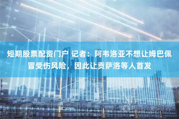短期股票配资门户 记者：阿韦洛亚不想让姆巴佩冒受伤风险，因此让贡萨洛等人首发