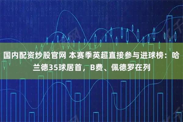 国内配资炒股官网 本赛季英超直接参与进球榜：哈兰德35球居首，B费、佩德罗在列