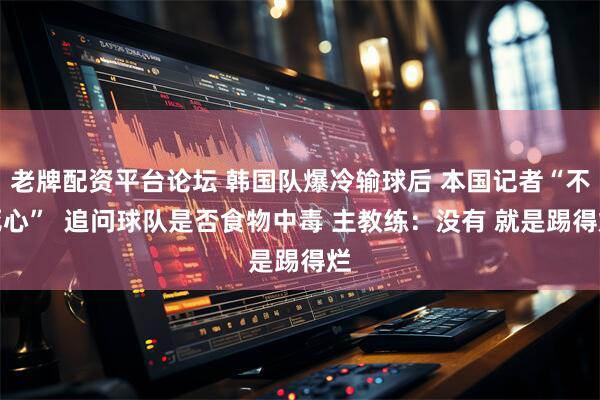 老牌配资平台论坛 韩国队爆冷输球后 本国记者“不死心”  追问球队是否食物中毒 主教练：没有 就是踢得烂