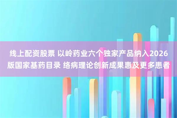 线上配资股票 以岭药业六个独家产品纳入2026版国家基药目录 络病理论创新成果惠及更多患者