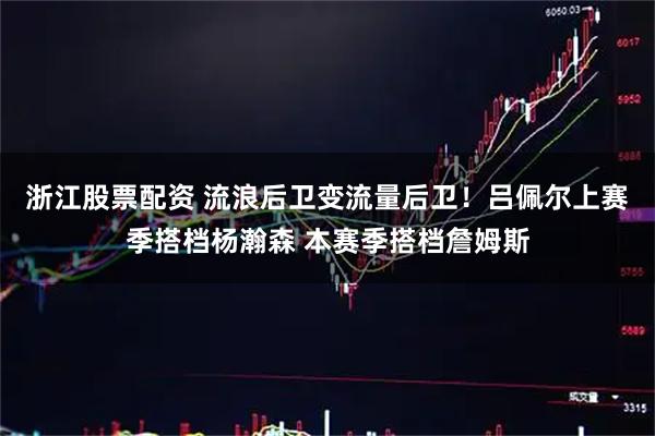 浙江股票配资 流浪后卫变流量后卫！吕佩尔上赛季搭档杨瀚森 本赛季搭档詹姆斯