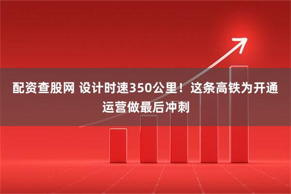 配资查股网 设计时速350公里！这条高铁为开通运营做最后冲刺