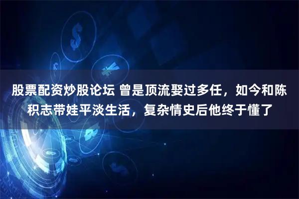 股票配资炒股论坛 曾是顶流娶过多任，如今和陈积志带娃平淡生活，复杂情史后他终于懂了