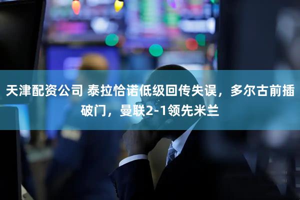 天津配资公司 泰拉恰诺低级回传失误，多尔古前插破门，曼联2-1领先米兰