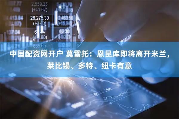 中国配资网开户 莫雷托：恩昆库即将离开米兰，莱比锡、多特、纽卡有意