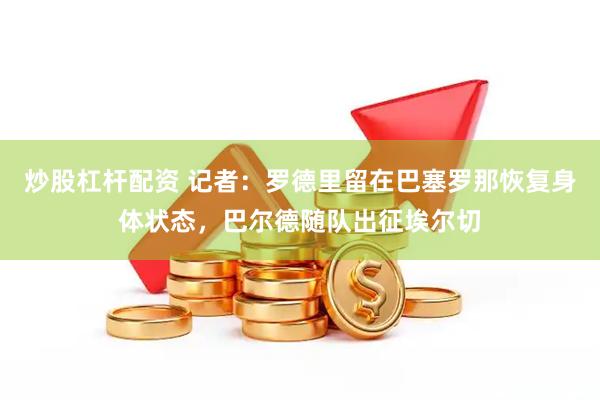 炒股杠杆配资 记者：罗德里留在巴塞罗那恢复身体状态，巴尔德随队出征埃尔切