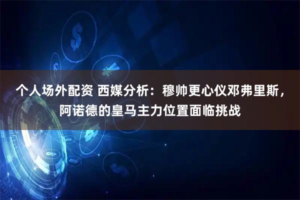 个人场外配资 西媒分析：穆帅更心仪邓弗里斯，阿诺德的皇马主力位置面临挑战
