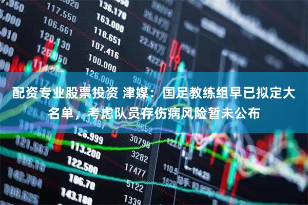 配资专业股票投资 津媒：国足教练组早已拟定大名单，考虑队员存伤病风险暂未公布
