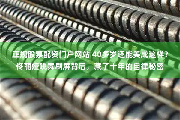 正规股票配资门户网站 40多岁还能美成这样？佟丽娅跳舞刷屏背后，藏了十年的自律秘密