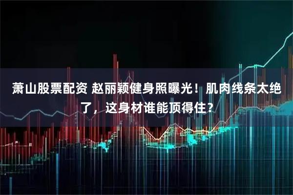 萧山股票配资 赵丽颖健身照曝光！肌肉线条太绝了，这身材谁能顶得住？