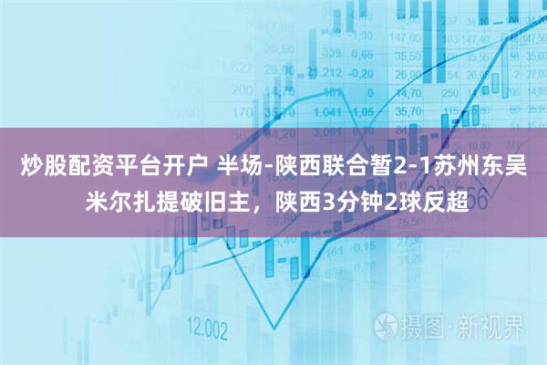 炒股配资平台开户 半场-陕西联合暂2-1苏州东吴 米尔扎提破旧主，陕西3分钟2球反超