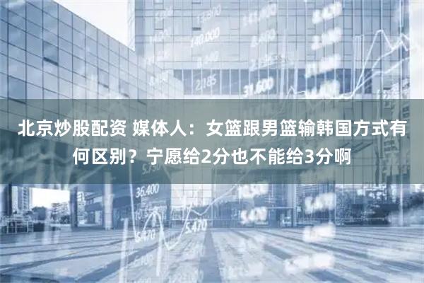 北京炒股配资 媒体人：女篮跟男篮输韩国方式有何区别？宁愿给2分也不能给3分啊