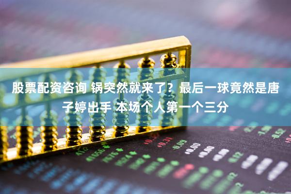 股票配资咨询 锅突然就来了？最后一球竟然是唐子婷出手 本场个人第一个三分